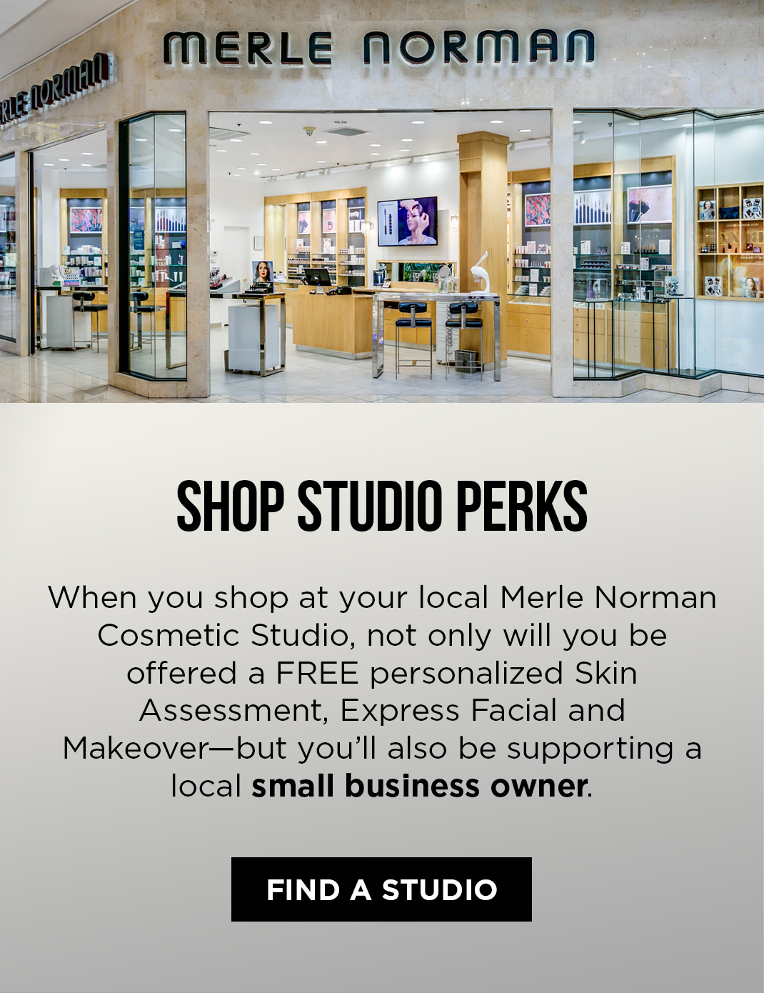 Shop Studio Perks. When you shop at your local Merle Norman Cosmetic Studio, not only will you be offered a FREE personalized Skin Assessment, Express Facial and Makeover - but you'll also be supporting a local small business owner.